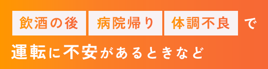 飲酒の後・病院帰り・体調不良で運転に不安があるときなど